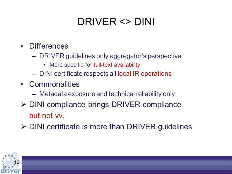 10 DRIVER <> DINI Differences –DRIVER guidelines only aggregators perspective More specific for full-text availability –DINI certificate respects all local IR operations Commonalities –Metadata exposure and technical reliability only DINI compliance brings DRIVER compliance but not vv.