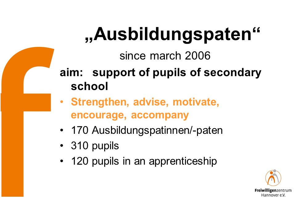Ausbildungspaten since march 2006 aim: support of pupils of secondary school Strengthen, advise, motivate, encourage, accompany 170 Ausbildungspatinnen/-paten 310 pupils 120 pupils in an apprenticeship