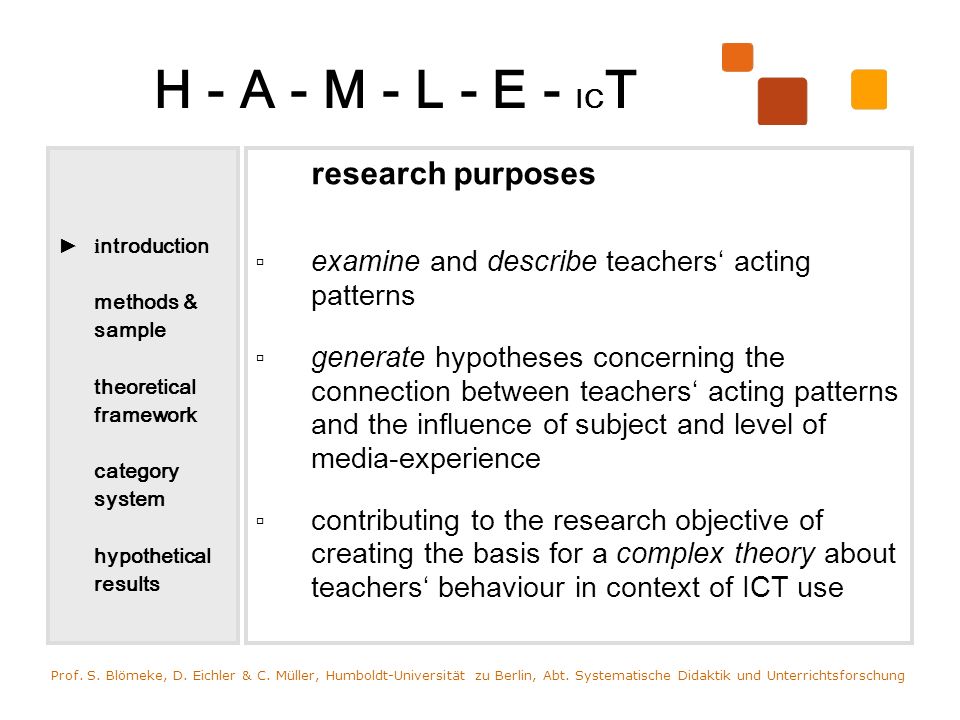 H - A - M - L - E - IC T i ntroduction methods & sample theoretical framework category system hypothetical results research purposes examine and describe teachers acting patterns generate hypotheses concerning the connection between teachers acting patterns and the influence of subject and level of media-experience contributing to the research objective of creating the basis for a complex theory about teachers behaviour in context of ICT use Prof.