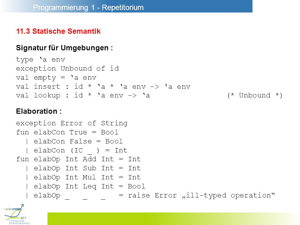 Programmierung 1 - Repetitorium 11.3 Statische Semantik Signatur für Umgebungen : type a env exception Unbound of id val empty = a env val insert : id * a * a env -> a env val lookup : id * a env -> a(* Unbound *) Elaboration : exception Error of String fun elabCon True = Bool | elabCon False = Bool | elabCon (IC _ ) = Int fun elabOp Int Add Int = Int | elabOp Int Sub Int = Int | elabOp Int Mul Int = Int | elabOp Int Leq Int = Bool | elabOp _ _ _ = raise Error ill-typed operation