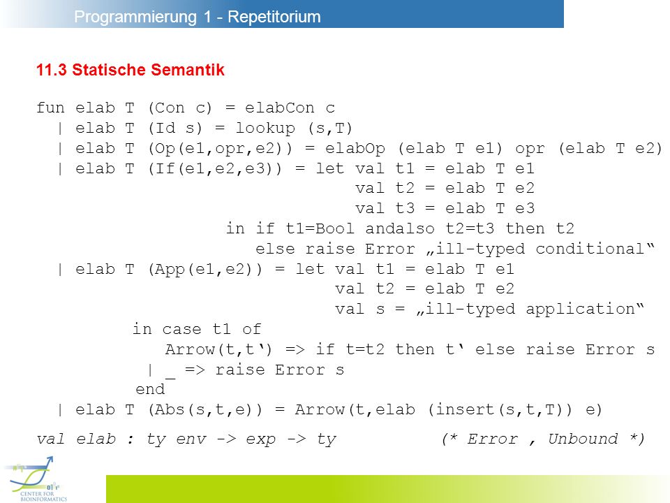 Programmierung 1 - Repetitorium 11.3 Statische Semantik fun elab T (Con c) = elabCon c | elab T (Id s) = lookup (s,T) | elab T (Op(e1,opr,e2)) = elabOp (elab T e1) opr (elab T e2) | elab T (If(e1,e2,e3)) = let val t1 = elab T e1 val t2 = elab T e2 val t3 = elab T e3 in if t1=Bool andalso t2=t3 then t2 else raise Error ill-typed conditional | elab T (App(e1,e2)) = let val t1 = elab T e1 val t2 = elab T e2 val s = ill-typed application in case t1 of Arrow(t,t) => if t=t2 then t else raise Error s | _ => raise Error s end | elab T (Abs(s,t,e)) = Arrow(t,elab (insert(s,t,T)) e) val elab : ty env -> exp -> ty(* Error, Unbound *)