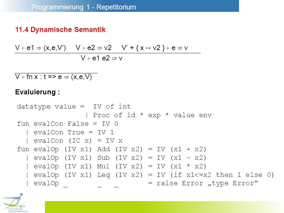 Programmierung 1 - Repetitorium 11.4 Dynamische Semantik V e1 (x,e,V) V e2 v2 V + { x v2 } e v V e1 e2 v V fn x : t => e (x,e,V) Evaluierung : datatype value = IV of int | Proc of id * exp * value env fun evalCon False = IV 0 | evalCon True = IV 1 | evalCon (IC x) = IV x fun evalOp (IV x1) Add (IV x2) = IV (x1 + x2) | evalOp (IV x1) Sub (IV x2) = IV (x1 – x2) | evalOp (IV x1) Mul (IV x2) = IV (x1 * x2) | evalOp (IV x1) Leq (IV x2) = IV (if x1<=x2 then 1 else 0) | evalOp _ _ _ = raise Error type Error