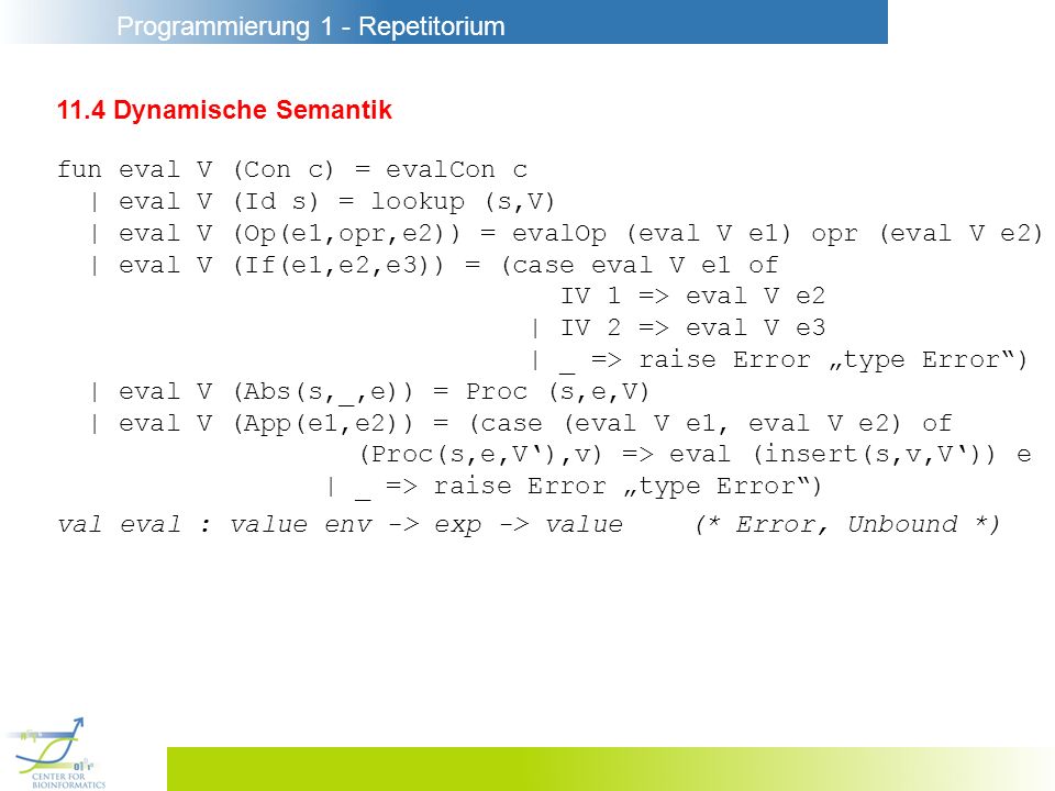 Programmierung 1 - Repetitorium 11.4 Dynamische Semantik fun eval V (Con c) = evalCon c | eval V (Id s) = lookup (s,V) | eval V (Op(e1,opr,e2)) = evalOp (eval V e1) opr (eval V e2) | eval V (If(e1,e2,e3)) = (case eval V e1 of IV 1 => eval V e2 | IV 2 => eval V e3 | _ => raise Error type Error) | eval V (Abs(s,_,e)) = Proc (s,e,V) | eval V (App(e1,e2)) = (case (eval V e1, eval V e2) of (Proc(s,e,V),v) => eval (insert(s,v,V)) e | _ => raise Error type Error) val eval : value env -> exp -> value(* Error, Unbound *)