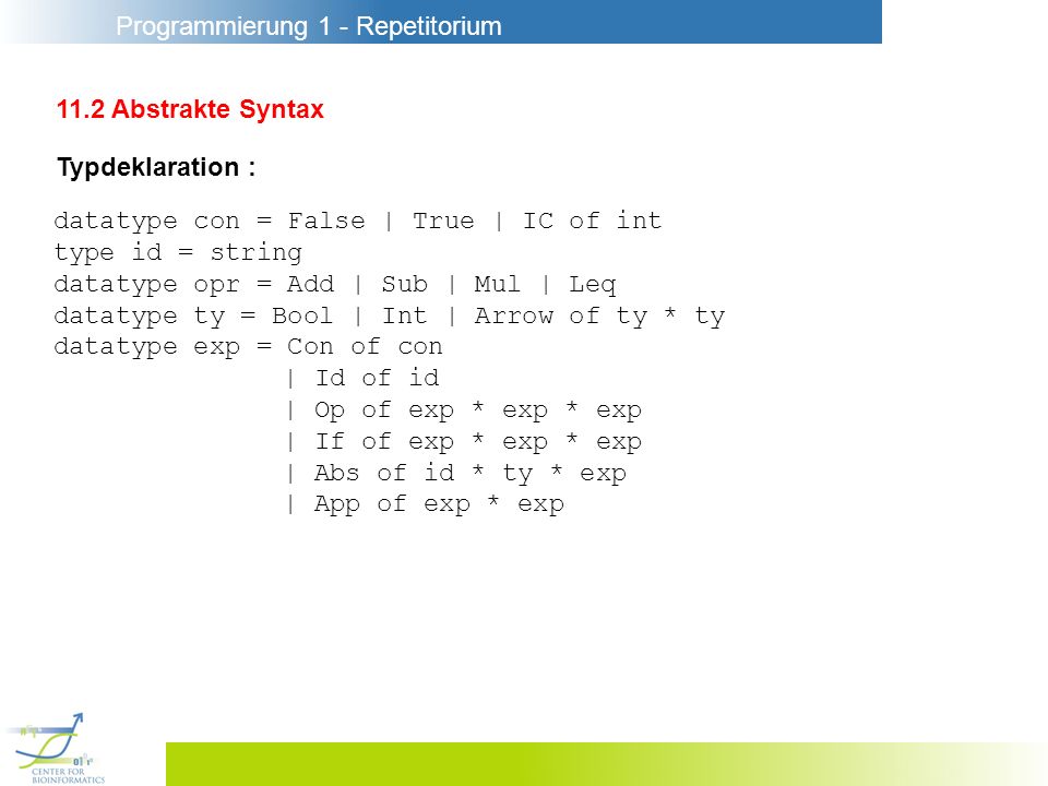 Programmierung 1 - Repetitorium 11.2 Abstrakte Syntax Typdeklaration : datatype con = False | True | IC of int type id = string datatype opr = Add | Sub | Mul | Leq datatype ty = Bool | Int | Arrow of ty * ty datatype exp = Con of con | Id of id | Op of exp * exp * exp | If of exp * exp * exp | Abs of id * ty * exp | App of exp * exp