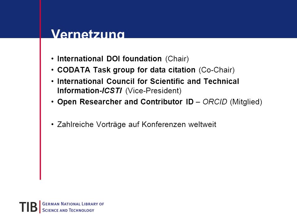 Vernetzung International DOI foundation (Chair) CODATA Task group for data citation (Co-Chair) International Council for Scientific and Technical Information-ICSTI (Vice-President) Open Researcher and Contributor ID – ORCID (Mitglied) Zahlreiche Vorträge auf Konferenzen weltweit