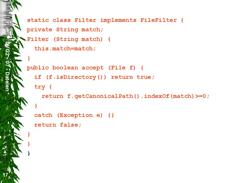 DVG Dateien 17 static class Filter implements FileFilter { private String match; Filter (String match) { this.match=match; } public boolean accept (File f) { if (f.isDirectory()) return true; try { return f.getCanonicalPath().indexOf(match)>=0; } catch (Exception e) {} return false; } } }