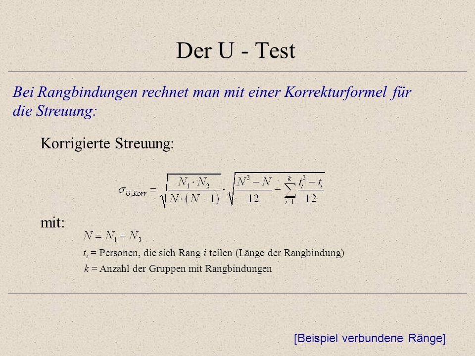 Der U - Test Bei Rangbindungen rechnet man mit einer Korrekturformel für die Streuung: Korrigierte Streuung: [Beispiel verbundene Ränge] mit: t i = Personen, die sich Rang i teilen (Länge der Rangbindung) k = Anzahl der Gruppen mit Rangbindungen