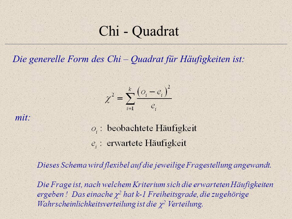 Chi - Quadrat Die generelle Form des Chi – Quadrat für Häufigkeiten ist: mit: Dieses Schema wird flexibel auf die jeweilige Fragestellung angewandt.