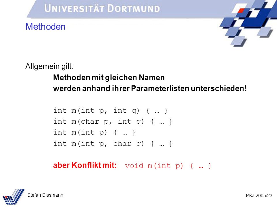 PKJ 2005/23 Stefan Dissmann Methoden Allgemein gilt: Methoden mit gleichen Namen werden anhand ihrer Parameterlisten unterschieden.
