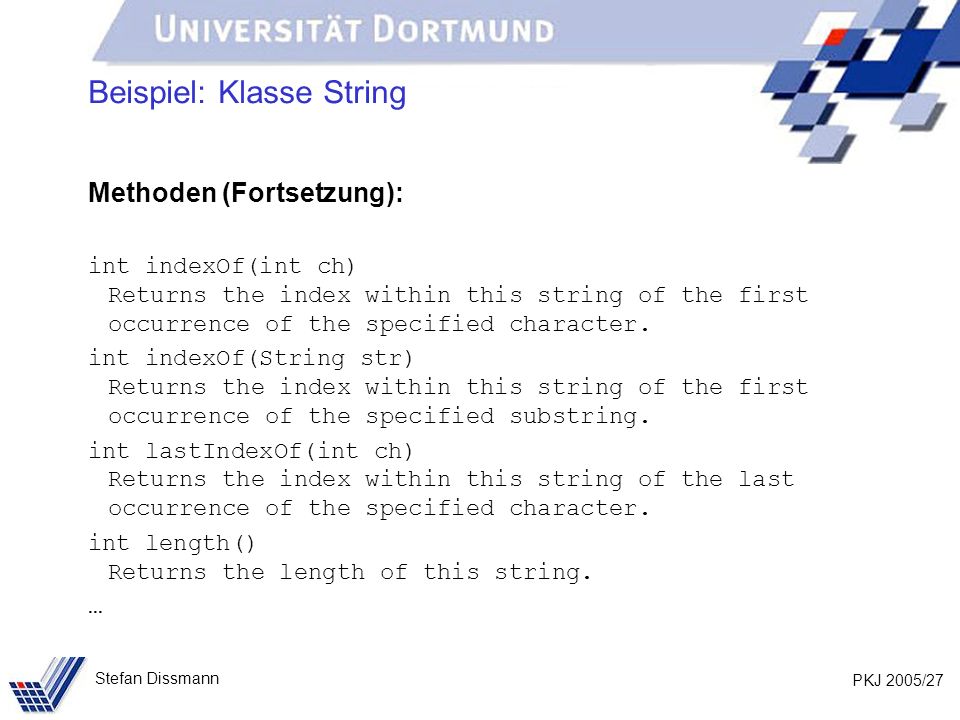 PKJ 2005/27 Stefan Dissmann Beispiel: Klasse String Methoden (Fortsetzung): int indexOf(int ch) Returns the index within this string of the first occurrence of the specified character.