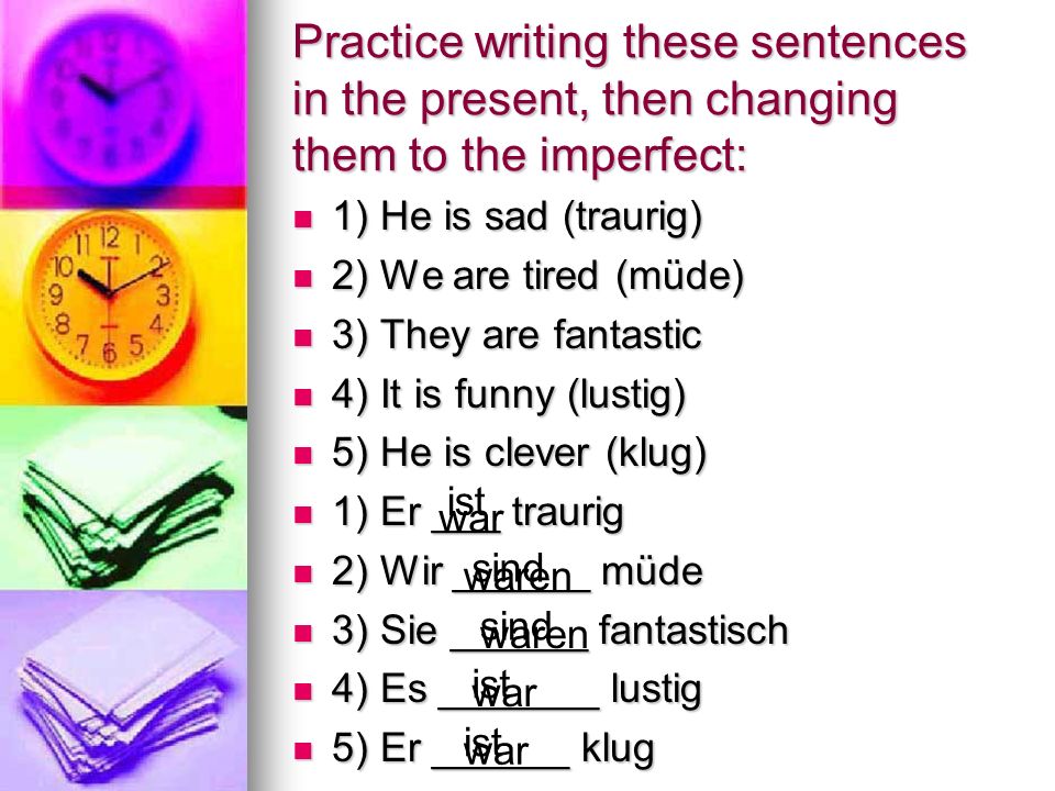 Practice writing these sentences in the present, then changing them to the imperfect: 1) He is sad (traurig) 1) He is sad (traurig) 2) We are tired (müde) 2) We are tired (müde) 3) They are fantastic 3) They are fantastic 4) It is funny (lustig) 4) It is funny (lustig) 5) He is clever (klug) 5) He is clever (klug) 1) Er ___ traurig 1) Er ___ traurig 2) Wir ______ müde 2) Wir ______ müde 3) Sie ______ fantastisch 3) Sie ______ fantastisch 4) Es _______ lustig 4) Es _______ lustig 5) Er ______ klug 5) Er ______ klug ist sind sind ist ist war waren waren war war