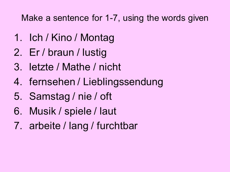 Make a sentence for 1-7, using the words given 1.Ich / Kino / Montag 2.Er / braun / lustig 3.letzte / Mathe / nicht 4.fernsehen / Lieblingssendung 5.Samstag / nie / oft 6.Musik / spiele / laut 7.arbeite / lang / furchtbar
