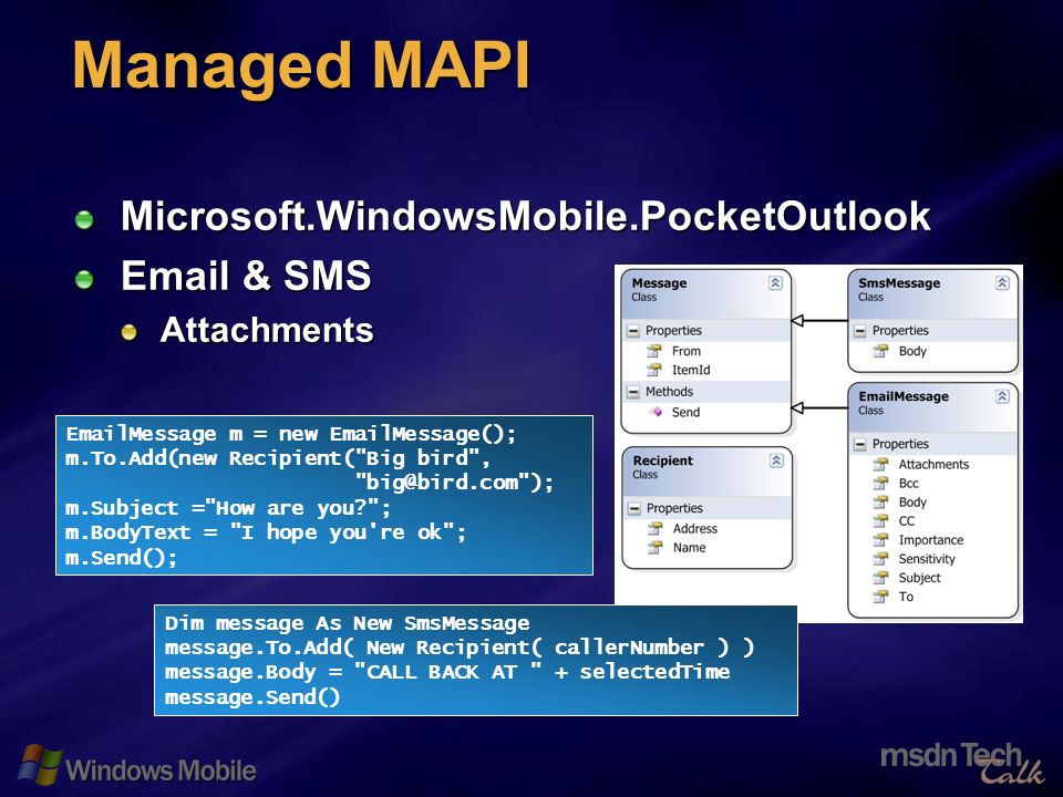 64 Managed MAPI Microsoft.WindowsMobile.PocketOutlook  & SMS Attachments  Message m = new  Message(); m.To.Add(new Recipient( Big bird , ); m.Subject = How are you ; m.BodyText = I hope you re ok ; m.Send(); Dim message As New SmsMessage message.To.Add( New Recipient( callerNumber ) ) message.Body = CALL BACK AT + selectedTime message.Send()
