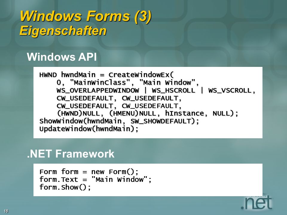 18 Windows Forms (3) Eigenschaften HWND hwndMain = CreateWindowEx( 0, MainWinClass , Main Window , 0, MainWinClass , Main Window , WS_OVERLAPPEDWINDOW | WS_HSCROLL | WS_VSCROLL, WS_OVERLAPPEDWINDOW | WS_HSCROLL | WS_VSCROLL, CW_USEDEFAULT, CW_USEDEFAULT, CW_USEDEFAULT, CW_USEDEFAULT, CW_USEDEFAULT,, CW_USEDEFAULT, CW_USEDEFAULT, (HWND)NULL, (HMENU)NULL, hInstance, NULL); (HWND)NULL, (HMENU)NULL, hInstance, NULL); ShowWindow(hwndMain, SW_SHOWDEFAULT); UpdateWindow(hwndMain); Form form = new Form(); form.Text = Main Window ; form.Show(); Windows API.NET Framework