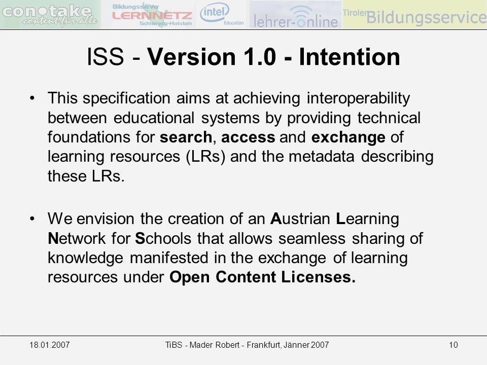 TiBS - Mader Robert - Frankfurt, Jänner ISS - Version Intention This specification aims at achieving interoperability between educational systems by providing technical foundations for search, access and exchange of learning resources (LRs) and the metadata describing these LRs.