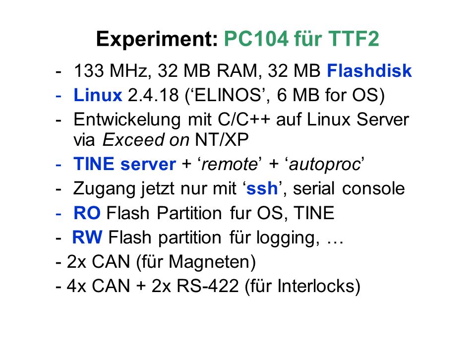 Experiment: PC104 für TTF MHz, 32 MB RAM, 32 MB Flashdisk -Linux (ELINOS, 6 MB for OS) -Entwickelung mit C/C++ auf Linux Server via Exceed on NT/XP -TINE server + remote + autoproc -Zugang jetzt nur mit ssh, serial console -RO Flash Partition fur OS, TINE - RW Flash partition für logging, … - 2x CAN (für Magneten) - 4x CAN + 2x RS-422 (für Interlocks)
