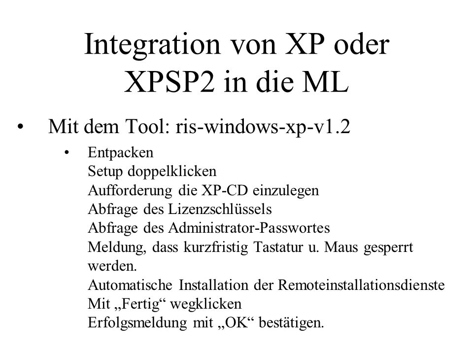 Integration von XP oder XPSP2 in die ML Mit dem Tool: ris-windows-xp-v1.2 Entpacken Setup doppelklicken Aufforderung die XP-CD einzulegen Abfrage des Lizenzschlüssels Abfrage des Administrator-Passwortes Meldung, dass kurzfristig Tastatur u.