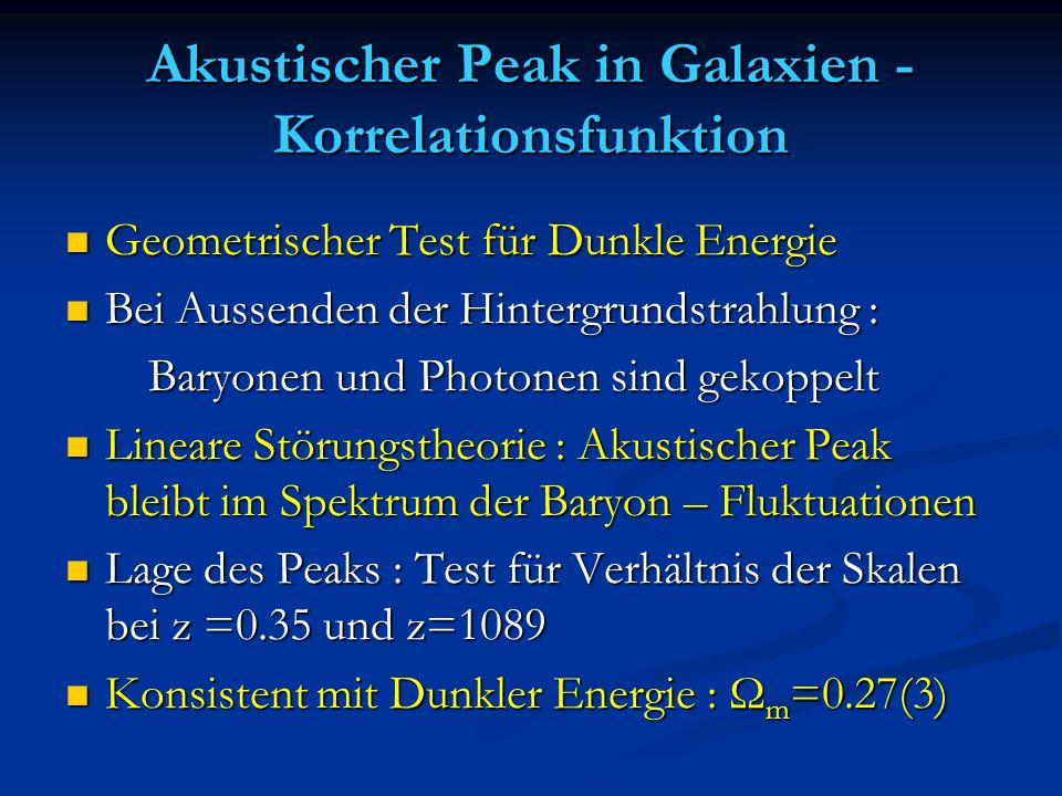 Akustischer Peak in Galaxien - Korrelationsfunktion Geometrischer Test für Dunkle Energie Geometrischer Test für Dunkle Energie Bei Aussenden der Hintergrundstrahlung : Bei Aussenden der Hintergrundstrahlung : Baryonen und Photonen sind gekoppelt Baryonen und Photonen sind gekoppelt Lineare Störungstheorie : Akustischer Peak bleibt im Spektrum der Baryon – Fluktuationen Lineare Störungstheorie : Akustischer Peak bleibt im Spektrum der Baryon – Fluktuationen Lage des Peaks : Test für Verhältnis der Skalen bei z =0.35 und z=1089 Lage des Peaks : Test für Verhältnis der Skalen bei z =0.35 und z=1089 Konsistent mit Dunkler Energie : Ω m =0.27(3) Konsistent mit Dunkler Energie : Ω m =0.27(3)
