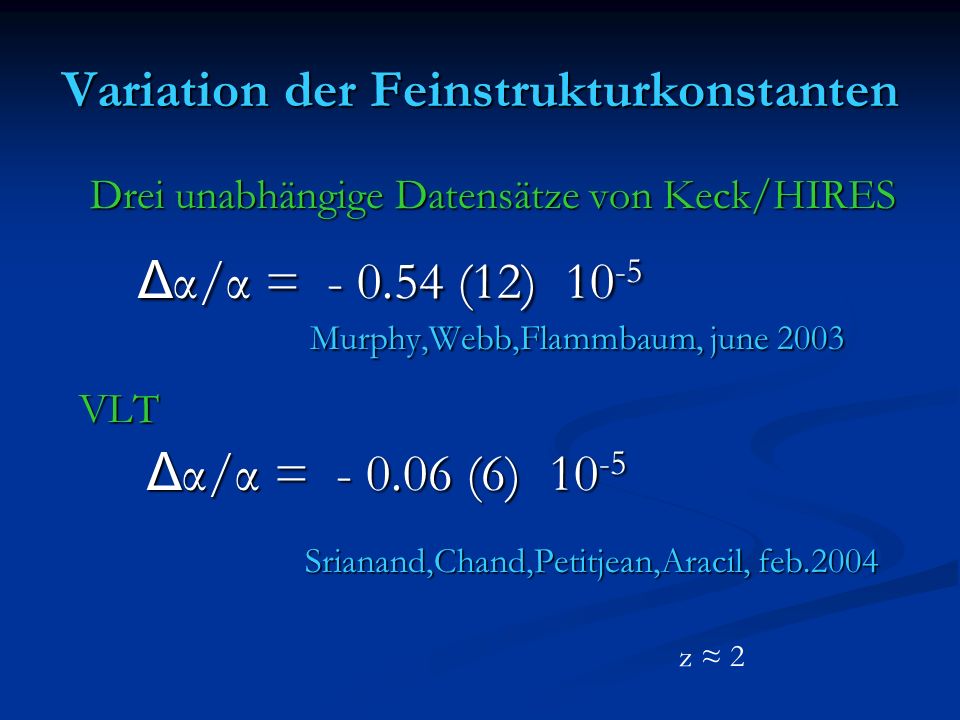 Variation der Feinstrukturkonstanten Drei unabhängige Datensätze von Keck/HIRES Drei unabhängige Datensätze von Keck/HIRES Δ α/α = (12) Δ α/α = (12) Murphy,Webb,Flammbaum, june 2003 Murphy,Webb,Flammbaum, june 2003 VLT VLT Δ α/α = (6) Δ α/α = (6) Srianand,Chand,Petitjean,Aracil, feb.2004 Srianand,Chand,Petitjean,Aracil, feb.2004 z 2
