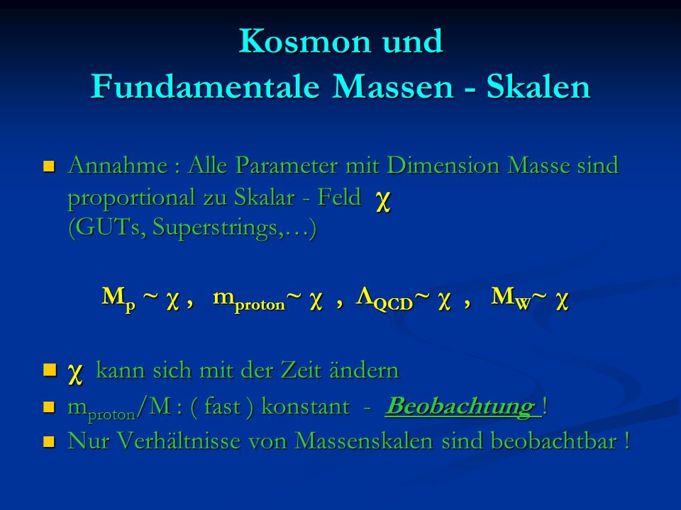 Kosmon und Fundamentale Massen - Skalen Annahme : Alle Parameter mit Dimension Masse sind proportional zu Skalar - Feld χ (GUTs, Superstrings,…) Annahme : Alle Parameter mit Dimension Masse sind proportional zu Skalar - Feld χ (GUTs, Superstrings,…) M p ~ χ, m proton ~ χ, Λ QCD ~ χ, M W ~ χ M p ~ χ, m proton ~ χ, Λ QCD ~ χ, M W ~ χ χ kann sich mit der Zeit ändern χ kann sich mit der Zeit ändern m proton /M : ( fast ) konstant - Beobachtung .