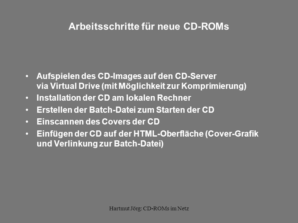 Hartmut Jörg: CD-ROMs im Netz Arbeitsschritte für neue CD-ROMs Aufspielen des CD-Images auf den CD-Server via Virtual Drive (mit Möglichkeit zur Komprimierung) Installation der CD am lokalen Rechner Erstellen der Batch-Datei zum Starten der CD Einscannen des Covers der CD Einfügen der CD auf der HTML-Oberfläche (Cover-Grafik und Verlinkung zur Batch-Datei)