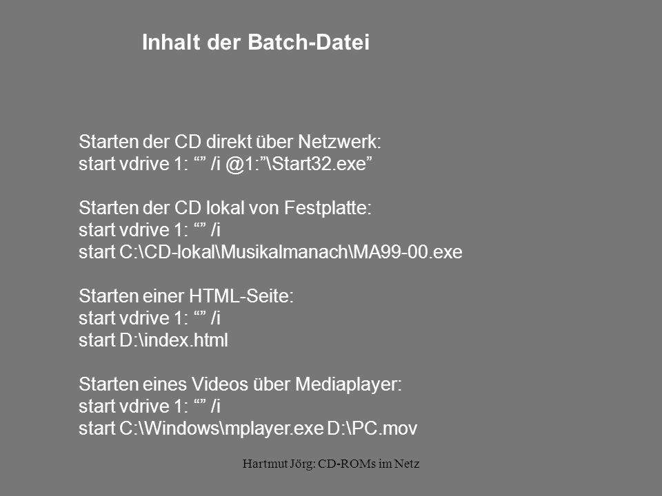Hartmut Jörg: CD-ROMs im Netz Inhalt der Batch-Datei Starten der CD direkt über Netzwerk: start vdrive 1: Starten der CD lokal von Festplatte: start vdrive 1: /i start C:\CD-lokal\Musikalmanach\MA99-00.exe Starten einer HTML-Seite: start vdrive 1: /i start D:\index.html Starten eines Videos über Mediaplayer: start vdrive 1: /i start C:\Windows\mplayer.exe D:\PC.mov