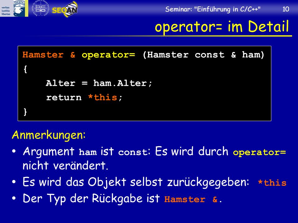 Seminar: Einführung in C/C++ 10 operator= im Detail Hamster & operator= (Hamster const & ham) { Alter = ham.Alter; return *this; } Anmerkungen: Argument ham ist const : Es wird durch operator= nicht verändert.