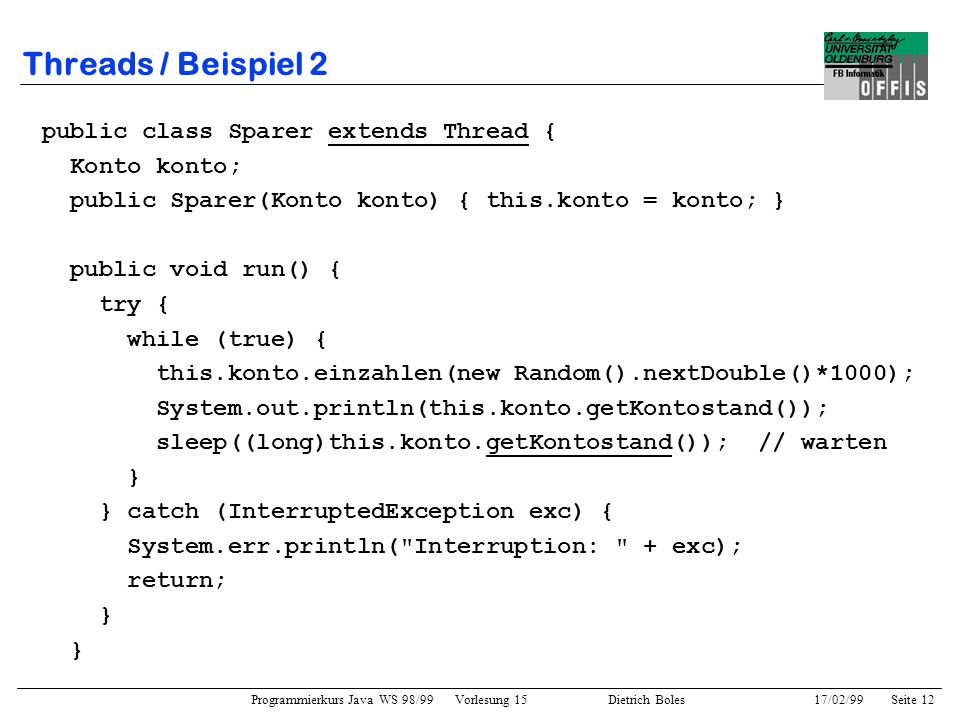 Programmierkurs Java WS 98/99 Vorlesung 15 Dietrich Boles 17/02/99Seite 12 Threads / Beispiel 2 public class Sparer extends Thread { Konto konto; public Sparer(Konto konto) { this.konto = konto; } public void run() { try { while (true) { this.konto.einzahlen(new Random().nextDouble()*1000); System.out.println(this.konto.getKontostand()); sleep((long)this.konto.getKontostand()); // warten } } catch (InterruptedException exc) { System.err.println( Interruption: + exc); return; }
