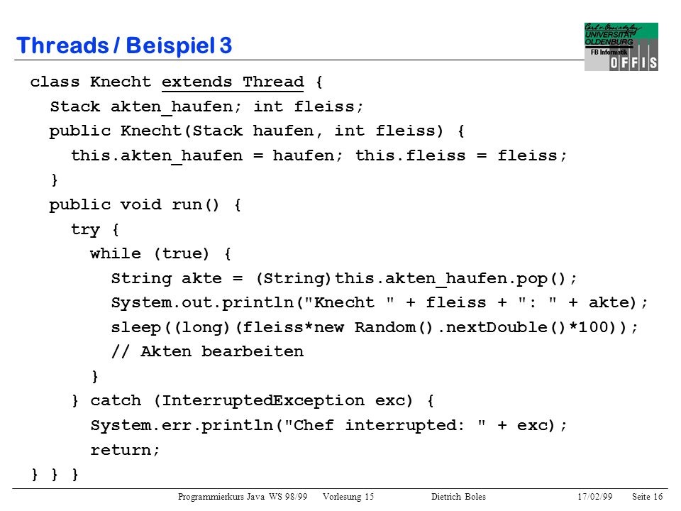 Programmierkurs Java WS 98/99 Vorlesung 15 Dietrich Boles 17/02/99Seite 16 Threads / Beispiel 3 class Knecht extends Thread { Stack akten_haufen; int fleiss; public Knecht(Stack haufen, int fleiss) { this.akten_haufen = haufen; this.fleiss = fleiss; } public void run() { try { while (true) { String akte = (String)this.akten_haufen.pop(); System.out.println( Knecht + fleiss + : + akte); sleep((long)(fleiss*new Random().nextDouble()*100)); // Akten bearbeiten } } catch (InterruptedException exc) { System.err.println( Chef interrupted: + exc); return; } } }