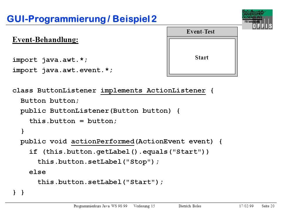 Programmierkurs Java WS 98/99 Vorlesung 15 Dietrich Boles 17/02/99Seite 20 GUI-Programmierung / Beispiel 2 Event-Behandlung: import java.awt.*; import java.awt.event.*; class ButtonListener implements ActionListener { Button button; public ButtonListener(Button button) { this.button = button; } public void actionPerformed(ActionEvent event) { if (this.button.getLabel().equals( Start )) this.button.setLabel( Stop ); else this.button.setLabel( Start ); } Event-Test Start