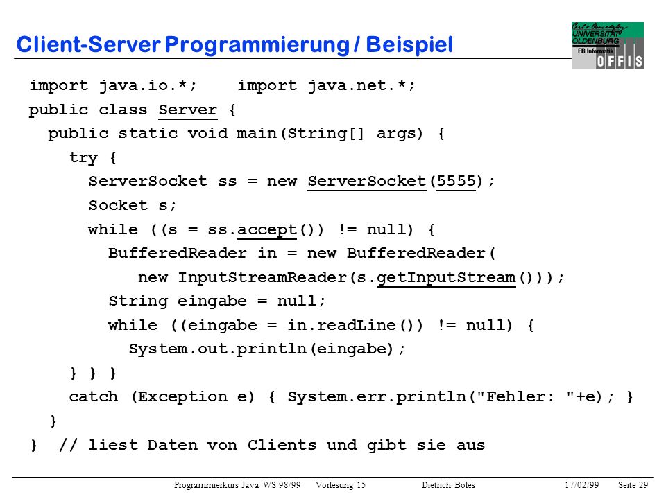 Programmierkurs Java WS 98/99 Vorlesung 15 Dietrich Boles 17/02/99Seite 29 Client-Server Programmierung / Beispiel import java.io.*; import java.net.*; public class Server { public static void main(String[] args) { try { ServerSocket ss = new ServerSocket(5555); Socket s; while ((s = ss.accept()) != null) { BufferedReader in = new BufferedReader( new InputStreamReader(s.getInputStream())); String eingabe = null; while ((eingabe = in.readLine()) != null) { System.out.println(eingabe); } } } catch (Exception e) { System.err.println( Fehler: +e); } } } // liest Daten von Clients und gibt sie aus