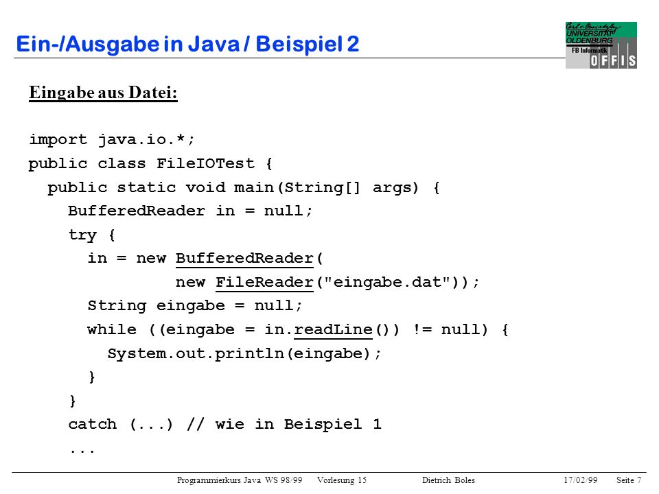 Programmierkurs Java WS 98/99 Vorlesung 15 Dietrich Boles 17/02/99Seite 7 Ein-/Ausgabe in Java / Beispiel 2 Eingabe aus Datei: import java.io.*; public class FileIOTest { public static void main(String[] args) { BufferedReader in = null; try { in = new BufferedReader( new FileReader( eingabe.dat )); String eingabe = null; while ((eingabe = in.readLine()) != null) { System.out.println(eingabe); } catch (...) // wie in Beispiel 1...