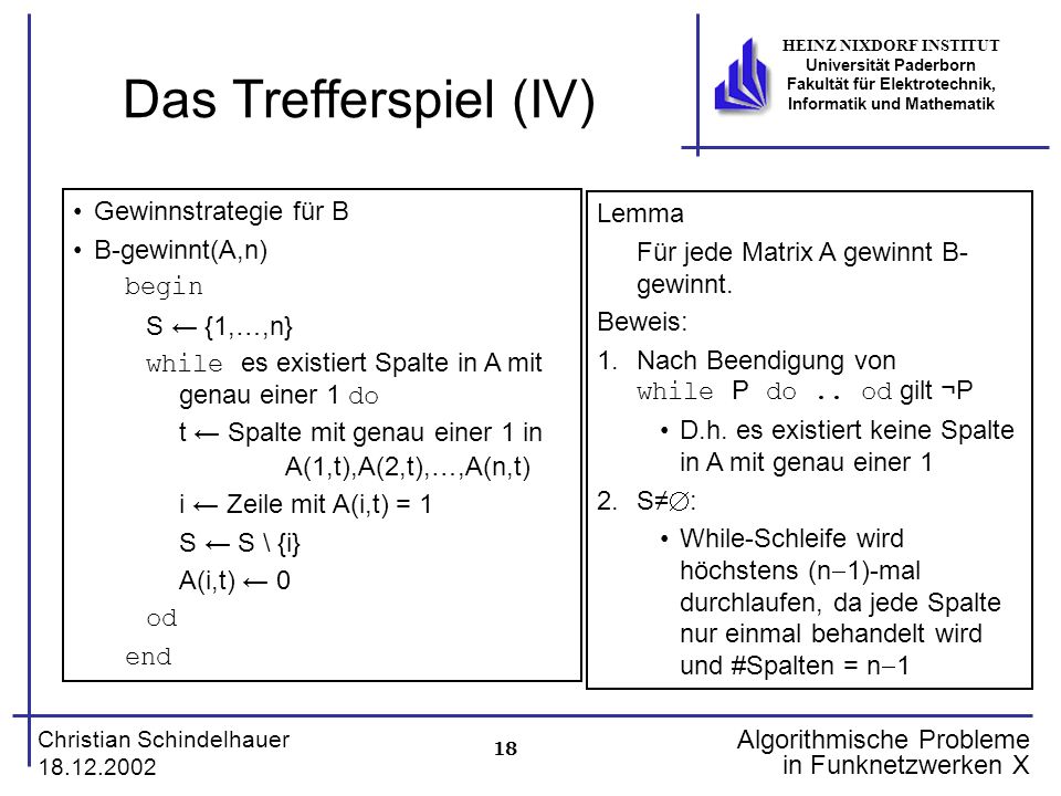 18 Christian Schindelhauer HEINZ NIXDORF INSTITUT Universität Paderborn Fakultät für Elektrotechnik, Informatik und Mathematik Algorithmische Probleme in Funknetzwerken X Das Trefferspiel (IV) Gewinnstrategie für B B-gewinnt(A,n) begin S {1,…,n} while es existiert Spalte in A mit genau einer 1 do t Spalte mit genau einer 1 in A(1,t),A(2,t),…,A(n,t) i Zeile mit A(i,t) = 1 S S \ {i} A(i,t) 0 od end Lemma Für jede Matrix A gewinnt B- gewinnt.