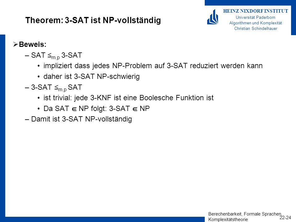 Berechenbarkeit, Formale Sprachen, Komplexitätstheorie HEINZ NIXDORF INSTITUT Universität Paderborn Algorithmen und Komplexität Christian Schindelhauer Theorem: 3-SAT ist NP-vollständig Beweis: –SAT m,p 3-SAT impliziert dass jedes NP-Problem auf 3-SAT reduziert werden kann daher ist 3-SAT NP-schwierig –3-SAT m,p SAT ist trivial: jede 3-KNF ist eine Boolesche Funktion ist Da SAT NP folgt: 3-SAT NP –Damit ist 3-SAT NP-vollständig