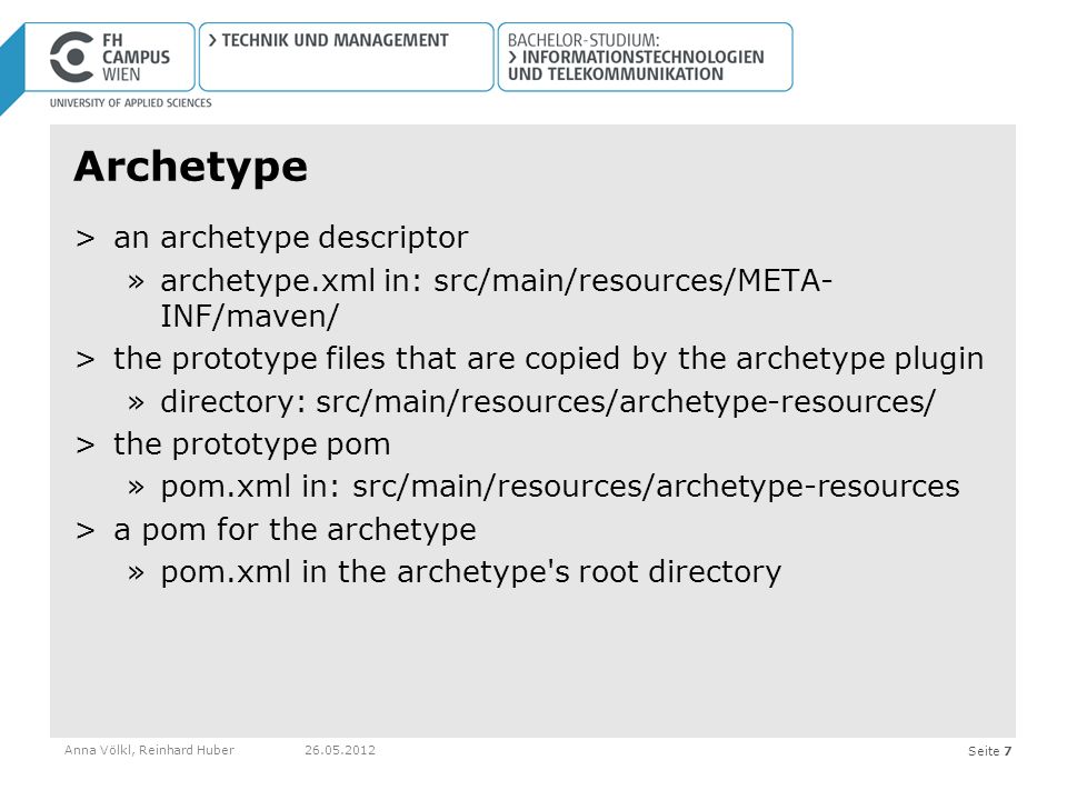 Seite 7 Archetype >an archetype descriptor »archetype.xml in: src/main/resources/META- INF/maven/ >the prototype files that are copied by the archetype plugin »directory: src/main/resources/archetype-resources/ >the prototype pom »pom.xml in: src/main/resources/archetype-resources >a pom for the archetype »pom.xml in the archetype s root directory Anna Völkl, Reinhard Huber