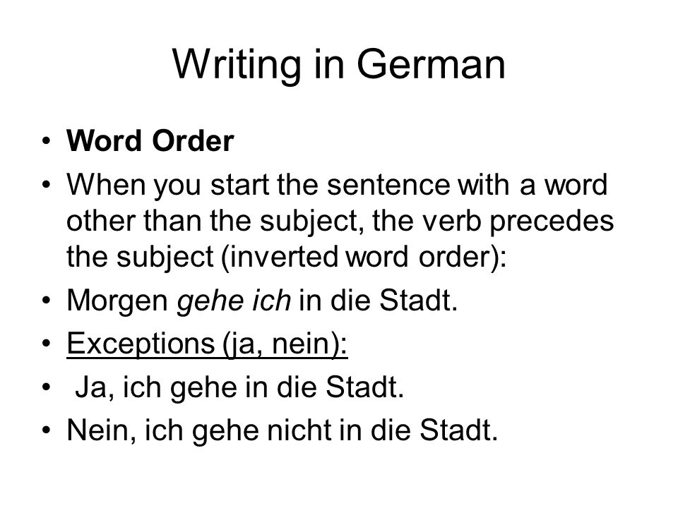 Writing in German Word Order When you start the sentence with a word other than the subject, the verb precedes the subject (inverted word order): Morgen gehe ich in die Stadt.
