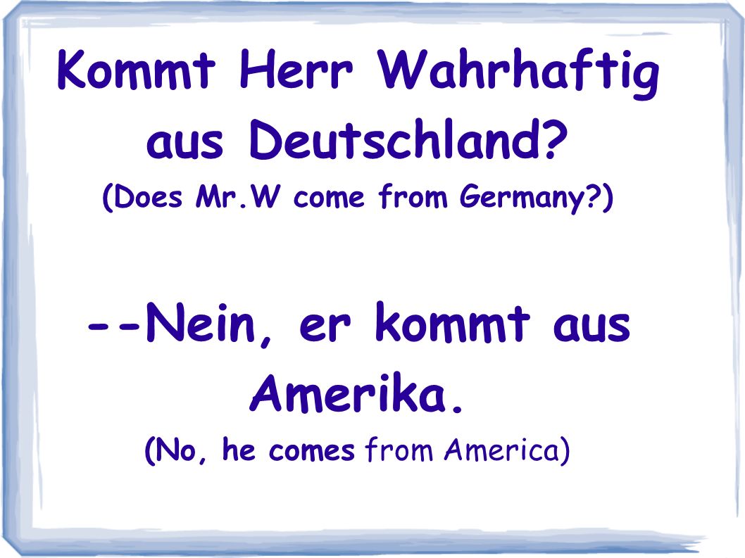 Kommt Herr Wahrhaftig aus Deutschland. (Does Mr.W come from Germany ) --Nein, er kommt aus Amerika.