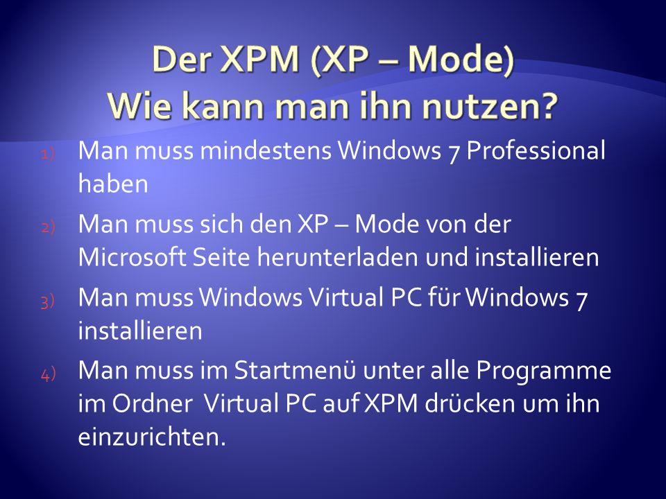 1) Man muss mindestens Windows 7 Professional haben 2) Man muss sich den XP – Mode von der Microsoft Seite herunterladen und installieren 3) Man muss Windows Virtual PC für Windows 7 installieren 4) Man muss im Startmenü unter alle Programme im Ordner Virtual PC auf XPM drücken um ihn einzurichten.