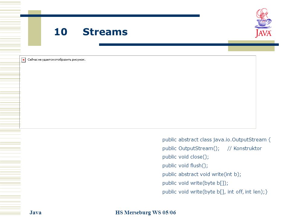 10 Streams JavaHS Merseburg WS 05/06 public abstract class java.io.OutputStream { public OutputStream(); // Konstruktor public void close(); public void flush(); public abstract void write(int b); public void write(byte b[]); public void write(byte b[], int off, int len);}