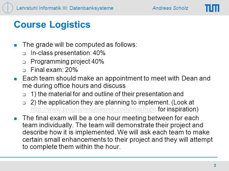 Lehrstuhl Informatik III: Datenbanksysteme Andreas Scholz 2 Course Logistics The grade will be computed as follows: In-class presentation: 40% Programming project 40% Final exam: 20% Each team should make an appointment to meet with Dean and me during office hours and discuss 1) the material for and outline of their presentation and 2) the application they are planning to implement.