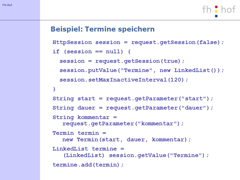 FH-Hof Beispiel: Termine speichern HttpSession session = request.getSession(false); if (session == null) { session = request.getSession(true); session.putValue( Termine , new LinkedList()); session.setMaxInactiveInterval(120); } String start = request.getParameter( start ); String dauer = request.getParameter( dauer ); String kommentar = request.getParameter( kommentar ); Termin termin = new Termin(start, dauer, kommentar); LinkedList termine = (LinkedList) session.getValue( Termine ); termine.add(termin);