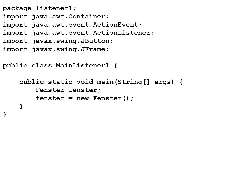 package listener1; import java.awt.Container; import java.awt.event.ActionEvent; import java.awt.event.ActionListener; import javax.swing.JButton; import javax.swing.JFrame; public class MainListener1 { public static void main(String[] args) { Fenster fenster; fenster = new Fenster(); }