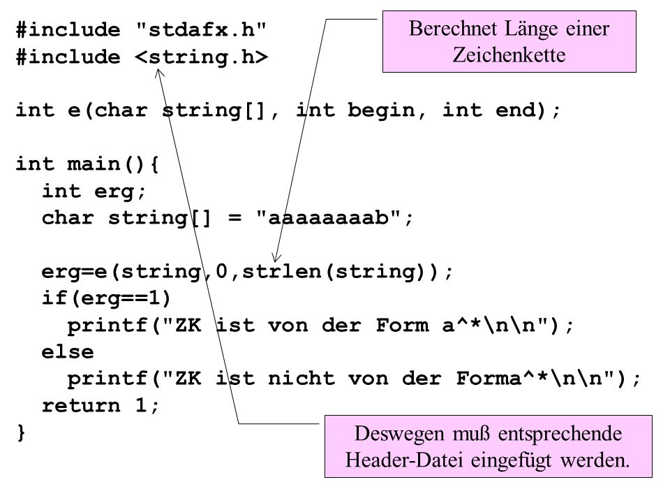 #include stdafx.h #include int e(char string[], int begin, int end); int main(){ int erg; char string[] = aaaaaaaab ; erg=e(string,0,strlen(string)); if(erg==1) printf( ZK ist von der Form a^*\n\n ); else printf( ZK ist nicht von der Forma^*\n\n ); return 1; } Berechnet Länge einer Zeichenkette Deswegen muß entsprechende Header-Datei eingefügt werden.