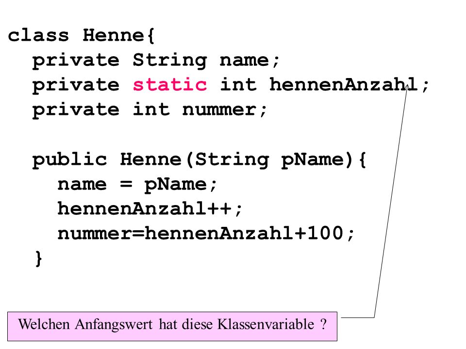 class Henne{ private String name; private static int hennenAnzahl; private int nummer; public Henne(String pName){ name = pName; hennenAnzahl++; nummer=hennenAnzahl+100; } Welchen Anfangswert hat diese Klassenvariable