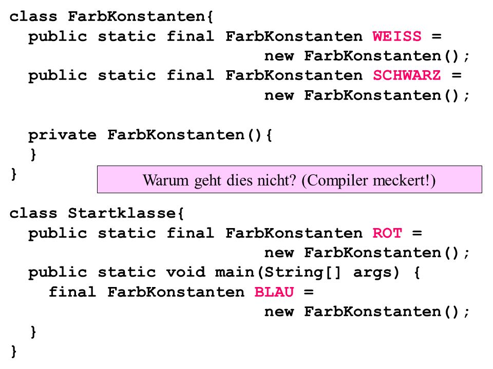class FarbKonstanten{ public static final FarbKonstanten WEISS = new FarbKonstanten(); public static final FarbKonstanten SCHWARZ = new FarbKonstanten(); private FarbKonstanten(){ } } class Startklasse{ public static final FarbKonstanten ROT = new FarbKonstanten(); public static void main(String[] args) { final FarbKonstanten BLAU = new FarbKonstanten(); } } Warum geht dies nicht.