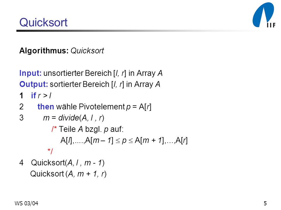 5WS 03/04 Quicksort Algorithmus: Quicksort Input: unsortierter Bereich [l, r] in Array A Output: sortierter Bereich [l, r] in Array A 1if r > l 2 then wähle Pivotelement p = A[r] 3 m = divide(A, l, r) /* Teile A bzgl.