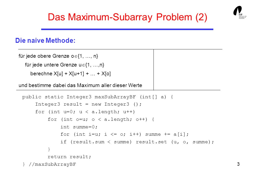 3 Das Maximum-Subarray Problem (2) Die naive Methode: public static Integer3 maxSubArrayBF (int[] a) { Integer3 result = new Integer3 (); for (int u=0; u < a.length; u++) for (int o=u; o < a.length; o++) { int summe=0; for (int i=u; i <= o; i++) summe += a[i]; if (result.sum < summe) result.set (u, o, summe); } return result; } //maxSubArrayBF für jede obere Grenze o {1, …, n} für jede untere Grenze u {1, …,n} berechne X[u] + X[u+1] + … + X[o] und bestimme dabei das Maximum aller dieser Werte