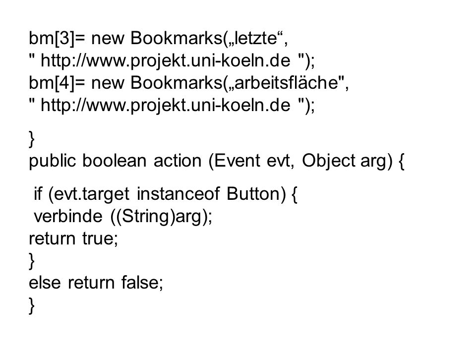 bm[3]= new Bookmarks(letzte,   ); bm[4]= new Bookmarks(arbeitsfläche ,   ); } public boolean action (Event evt, Object arg) { if (evt.target instanceof Button) { verbinde ((String)arg); return true; } else return false; }