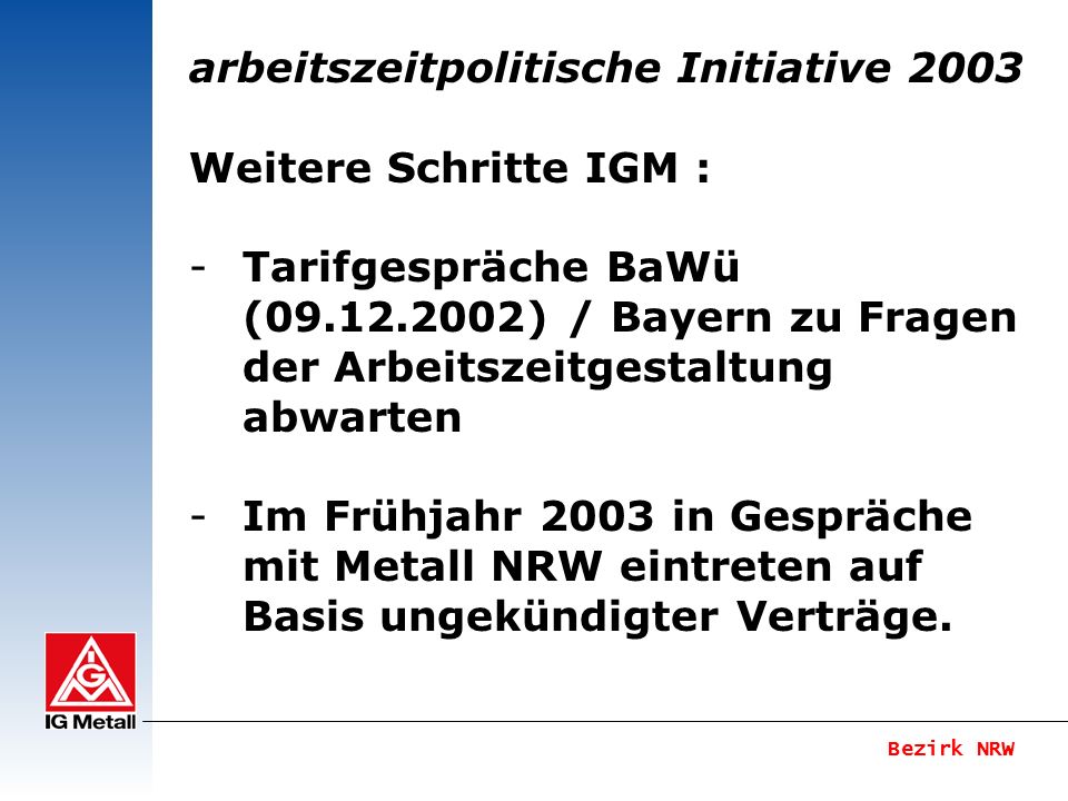 arbeitszeitpolitische Initiative 2003 Weitere Schritte IGM : -Tarifgespräche BaWü ( ) / Bayern zu Fragen der Arbeitszeitgestaltung abwarten -Im Frühjahr 2003 in Gespräche mit Metall NRW eintreten auf Basis ungekündigter Verträge.