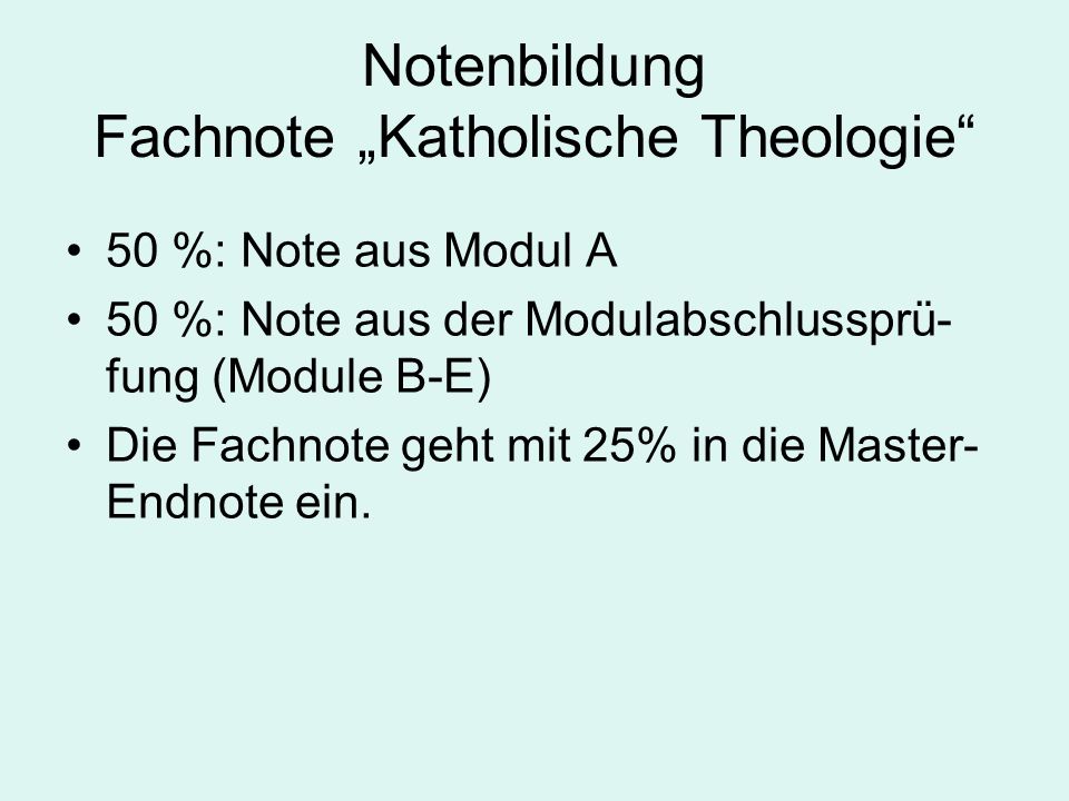 Notenbildung Fachnote Katholische Theologie 50 %: Note aus Modul A 50 %: Note aus der Modulabschlussprü- fung (Module B-E) Die Fachnote geht mit 25% in die Master- Endnote ein.